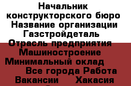 Начальник конструкторского бюро › Название организации ­ Газстройдеталь › Отрасль предприятия ­ Машиностроение › Минимальный оклад ­ 60 000 - Все города Работа » Вакансии   . Хакасия респ.,Саяногорск г.